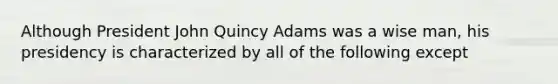 Although President John Quincy Adams was a wise man, his presidency is characterized by all of the following except