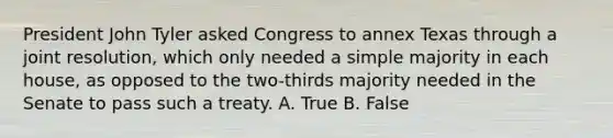 President John Tyler asked Congress to annex Texas through a joint resolution, which only needed a simple majority in each house, as opposed to the two-thirds majority needed in the Senate to pass such a treaty. A. True B. False