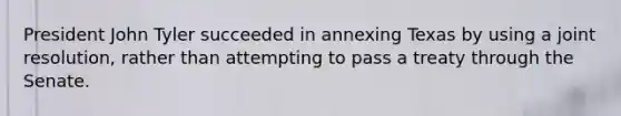 President John Tyler succeeded in annexing Texas by using a joint resolution, rather than attempting to pass a treaty through the Senate.