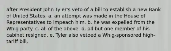 after President John Tyler's veto of a bill to establish a new Bank of United States, a. an attempt was made in the House of Representatives to impeach him. b. he was expelled from the Whig party. c. all of the above. d. all but one member of his cabinet resigned. e. Tyler also vetoed a Whig-sponsored high-tariff bill.