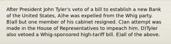 After President John Tyler's veto of a bill to establish a new Bank of the United States, A)he was expelled from the Whig party. B)all but one member of his cabinet resigned. C)an attempt was made in the House of Representatives to impeach him. D)Tyler also vetoed a Whig-sponsored high-tariff bill. E)all of the above.