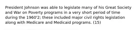 President Johnson was able to legislate many of his Great Society and War on Poverty programs in a very short period of time during the 1960'2; these included major civil rights legislation along with Medicare and Medicaid programs. (15)