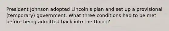 President Johnson adopted Lincoln's plan and set up a provisional (temporary) government. What three conditions had to be met before being admitted back into the Union?