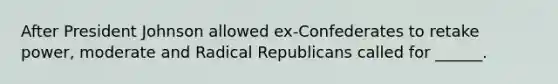 After President Johnson allowed ex-Confederates to retake power, moderate and Radical Republicans called for ______.