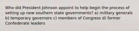 Who did President Johnson appoint to help begin the process of setting up new southern state governments? a) military generals b) temporary governors c) members of Congress d) former Confederate leaders