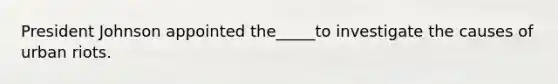 President Johnson appointed the_____to investigate the causes of urban riots.