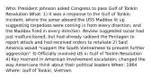 Who: President Johnson asked Congress to pass Gulf of Tonkin Resolution What: 1) It was a response to the Gulf of Tonkin Incident, where the sonar aboard the USS Maddox lit up suggesting torpedoes were coming in from every direction, and the Maddox fired in every direction. Review suggested sonar had just malfunctioned, but had already radioed the Pentagon to report attack and had received orders to retaliate 2) Said America would "support the South Vietnamese to prevent further aggression" 3) Officially involved US in Gulf of Tonkin Resolution 4) Key moment in American involvement escalation; changed the way Americans think about their political leaders When: 1964 Where: Gulf of Tonkin, Vietnam