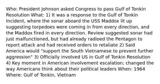 Who: President Johnson asked Congress to pass Gulf of Tonkin Resolution What: 1) It was a response to the Gulf of Tonkin Incident, where the sonar aboard the USS Maddox lit up suggesting torpedoes were coming in from every direction, and the Maddox fired in every direction. Review suggested sonar had just malfunctioned, but had already radioed the Pentagon to report attack and had received orders to retaliate 2) Said America would "support the South Vietnamese to prevent further aggression" 3) Officially involved US in Gulf of Tonkin Resolution 4) Key moment in American involvement escalation; changed the way Americans think about their political leaders When: 1964 Where: Gulf of Tonkin, Vietnam