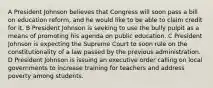 A President Johnson believes that Congress will soon pass a bill on education reform, and he would like to be able to claim credit for it. B President Johnson is seeking to use the bully pulpit as a means of promoting his agenda on public education. C President Johnson is expecting the Supreme Court to soon rule on the constitutionality of a law passed by the previous administration. D President Johnson is issuing an executive order calling on local governments to increase training for teachers and address poverty among students.