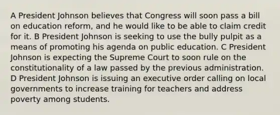 A President Johnson believes that Congress will soon pass a bill on education reform, and he would like to be able to claim credit for it. B President Johnson is seeking to use the bully pulpit as a means of promoting his agenda on public education. C President Johnson is expecting the Supreme Court to soon rule on the constitutionality of a law passed by the previous administration. D President Johnson is issuing an executive order calling on local governments to increase training for teachers and address poverty among students.