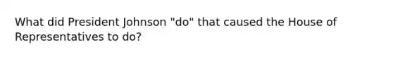 What did President Johnson "do" that caused the House of Representatives to do?