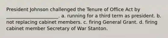 President Johnson challenged the Tenure of Office Act by ______________________. a. running for a third term as president. b. not replacing cabinet members. c. firing General Grant. d. firing cabinet member Secretary of War Stanton.