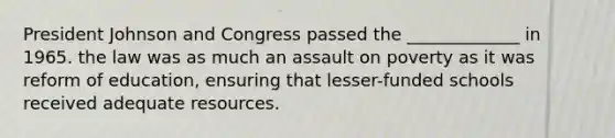 President Johnson and Congress passed the _____________ in 1965. the law was as much an assault on poverty as it was reform of education, ensuring that lesser-funded schools received adequate resources.