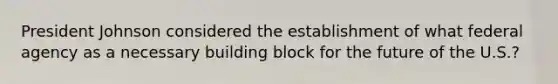 President Johnson considered the establishment of what federal agency as a necessary building block for the future of the U.S.?