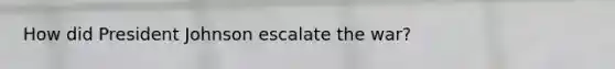 How did President Johnson escalate the war?