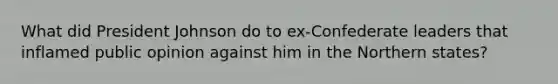 What did President Johnson do to ex-Confederate leaders that inflamed public opinion against him in the Northern states?