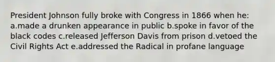 President Johnson fully broke with Congress in 1866 when he: a.made a drunken appearance in public b.spoke in favor of the black codes c.released Jefferson Davis from prison d.vetoed the Civil Rights Act e.addressed the Radical in profane language