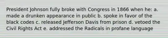 President Johnson fully broke with Congress in 1866 when he: a. made a drunken appearance in public b. spoke in favor of the black codes c. released Jefferson Davis from prison d. vetoed the Civil Rights Act e. addressed the Radicals in profane language