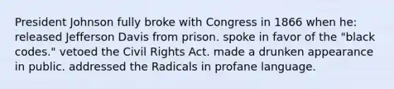 President Johnson fully broke with Congress in 1866 when he: released Jefferson Davis from prison. spoke in favor of the "black codes." vetoed the Civil Rights Act. made a drunken appearance in public. addressed the Radicals in profane language.