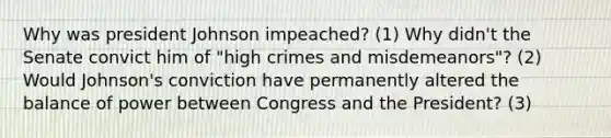 Why was president Johnson impeached? (1) Why didn't the Senate convict him of "high crimes and misdemeanors"? (2) Would Johnson's conviction have permanently altered the balance of power between Congress and the President? (3)