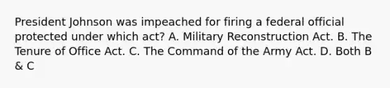 President Johnson was impeached for firing a federal official protected under which act? A. Military Reconstruction Act. B. The Tenure of Office Act. C. The Command of the Army Act. D. Both B & C