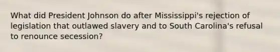 What did President Johnson do after Mississippi's rejection of legislation that outlawed slavery and to South Carolina's refusal to renounce secession?