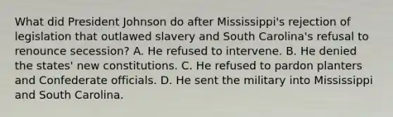 What did President Johnson do after Mississippi's rejection of legislation that outlawed slavery and South Carolina's refusal to renounce secession? A. He refused to intervene. B. He denied the states' new constitutions. C. He refused to pardon planters and Confederate officials. D. He sent the military into Mississippi and South Carolina.