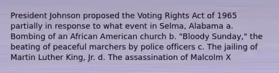 President Johnson proposed the Voting Rights Act of 1965 partially in response to what event in Selma, Alabama a. Bombing of an African American church b. "Bloody Sunday," the beating of peaceful marchers by police officers c. The jailing of Martin Luther King, Jr. d. The assassination of Malcolm X