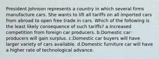 President Johnson represents a country in which several firms manufacture cars. She wants to lift all tariffs on all imported cars from abroad to open free trade in cars. Which of the following is the least likely consequence of such tariffs? a.Increased competition from foreign car producers. b.Domestic car producers will gain surplus. c.Domestic car buyers will have larger variety of cars available. d.Domestic furniture car will have a higher rate of technological advance.