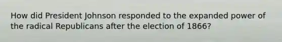 How did President Johnson responded to the expanded power of the radical Republicans after the election of 1866?