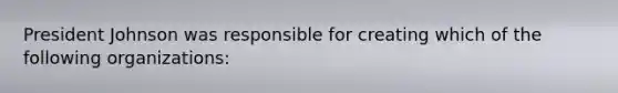 President Johnson was responsible for creating which of the following organizations: