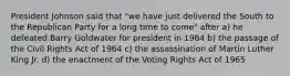 President Johnson said that "we have just delivered the South to the Republican Party for a long time to come" after a) he defeated Barry Goldwater for president in 1964 b) the passage of the Civil Rights Act of 1964 c) the assassination of Martin Luther King Jr. d) the enactment of the Voting Rights Act of 1965