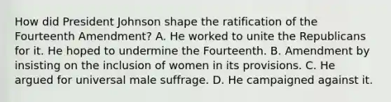 How did President Johnson shape the ratification of the Fourteenth Amendment? A. He worked to unite the Republicans for it. He hoped to undermine the Fourteenth. B. Amendment by insisting on the inclusion of women in its provisions. C. He argued for universal male suffrage. D. He campaigned against it.