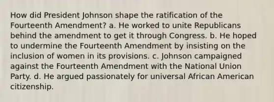 How did President Johnson shape the ratification of the Fourteenth Amendment? a. He worked to unite Republicans behind the amendment to get it through Congress. b. He hoped to undermine the Fourteenth Amendment by insisting on the inclusion of women in its provisions. c. Johnson campaigned against the Fourteenth Amendment with the National Union Party. d. He argued passionately for universal African American citizenship.