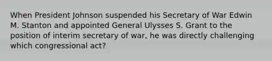 When President Johnson suspended his Secretary of War Edwin M. Stanton and appointed General Ulysses S. Grant to the position of interim secretary of war, he was directly challenging which congressional act?