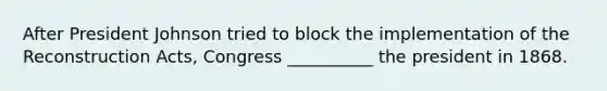 After President Johnson tried to block the implementation of the Reconstruction Acts, Congress __________ the president in 1868.