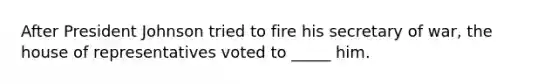 After President Johnson tried to fire his secretary of war, the house of representatives voted to _____ him.