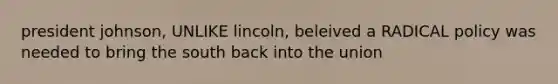 president johnson, UNLIKE lincoln, beleived a RADICAL policy was needed to bring the south back into the union