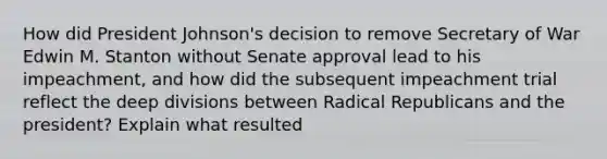 How did President Johnson's decision to remove Secretary of War Edwin M. Stanton without Senate approval lead to his impeachment, and how did the subsequent impeachment trial reflect the deep divisions between Radical Republicans and the president? Explain what resulted