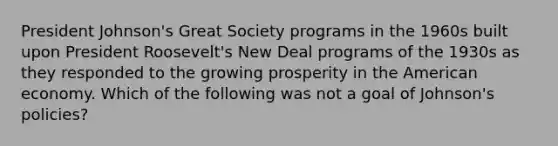 President Johnson's Great Society programs in the 1960s built upon President Roosevelt's New Deal programs of the 1930s as they responded to the growing prosperity in the American economy. Which of the following was not a goal of Johnson's policies?