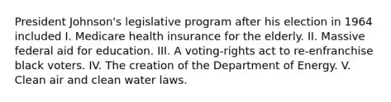 President Johnson's legislative program after his election in 1964 included I. Medicare health insurance for the elderly. II. Massive federal aid for education. III. A voting-rights act to re-enfranchise black voters. IV. The creation of the Department of Energy. V. Clean air and clean water laws.