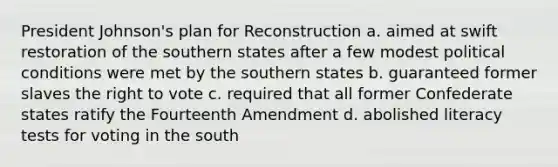 President Johnson's plan for Reconstruction a. aimed at swift restoration of the southern states after a few modest political conditions were met by the southern states b. guaranteed former slaves the right to vote c. required that all former Confederate states ratify the Fourteenth Amendment d. abolished literacy tests for voting in the south