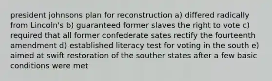 president johnsons plan for reconstruction a) differed radically from Lincoln's b) guaranteed former slaves the right to vote c) required that all former confederate sates rectify the fourteenth amendment d) established literacy test for voting in the south e) aimed at swift restoration of the souther states after a few basic conditions were met