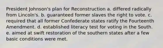 President Johnson's plan for Reconstruction a. differed radically from Lincoln's. b. guaranteed former slaves the right to vote. c. required that all former Confederate states ratify the Fourteenth Amendment. d. established literacy test for voting in the South. e. aimed at swift restoration of the southern states after a few basic conditions were met.