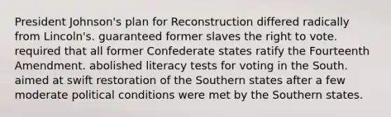 <a href='https://www.questionai.com/knowledge/kQiLLn6WuO-president-johnson' class='anchor-knowledge'>president johnson</a>'s plan for Reconstruction differed radically from Lincoln's. guaranteed former slaves <a href='https://www.questionai.com/knowledge/kr9tEqZQot-the-right-to-vote' class='anchor-knowledge'>the right to vote</a>. required that all former Confederate states ratify the Fourteenth Amendment. abolished literacy tests for voting in the South. aimed at swift restoration of the Southern states after a few moderate political conditions were met by the Southern states.