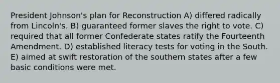 President Johnson's plan for Reconstruction A) differed radically from Lincoln's. B) guaranteed former slaves the right to vote. C) required that all former Confederate states ratify the Fourteenth Amendment. D) established literacy tests for voting in the South. E) aimed at swift restoration of the southern states after a few basic conditions were met.