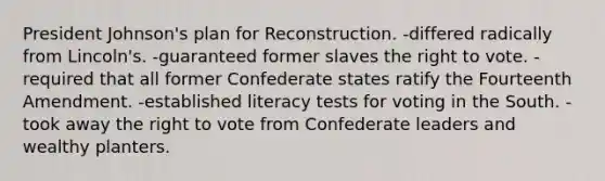 President Johnson's plan for Reconstruction. -differed radically from Lincoln's. -guaranteed former slaves the right to vote. -required that all former Confederate states ratify the Fourteenth Amendment. -established literacy tests for voting in the South. -took away the right to vote from Confederate leaders and wealthy planters.