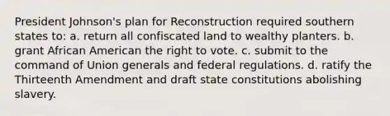 President Johnson's plan for Reconstruction required southern states to: a. return all confiscated land to wealthy planters. b. grant African American <a href='https://www.questionai.com/knowledge/kr9tEqZQot-the-right-to-vote' class='anchor-knowledge'>the right to vote</a>. c. submit to the command of Union generals and federal regulations. d. ratify the Thirteenth Amendment and draft state constitutions abolishing slavery.