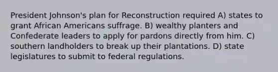 President Johnson's plan for Reconstruction required A) states to grant African Americans suffrage. B) wealthy planters and Confederate leaders to apply for pardons directly from him. C) southern landholders to break up their plantations. D) state legislatures to submit to federal regulations.