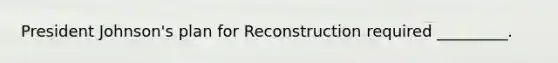 President Johnson's plan for Reconstruction required _________.